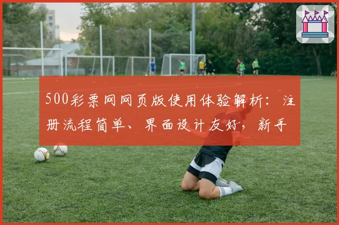 500彩票网网页版使用体验解析：注册流程简单、界面设计友好，新手指南全面！