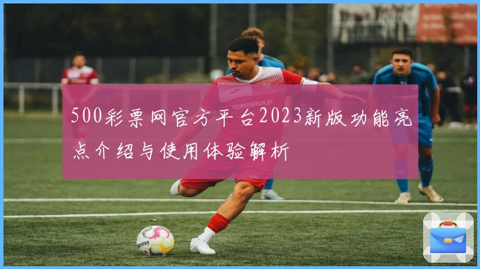 500彩票网官方平台2023新版功能亮点介绍与使用体验解析