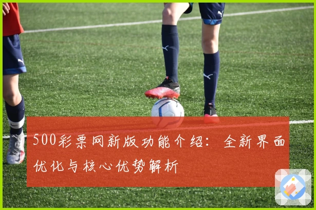 500彩票网新版功能介绍：全新界面优化与核心优势解析