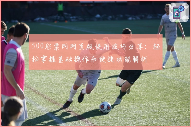 500彩票网网页版使用技巧分享：轻松掌握基础操作和便捷功能解析