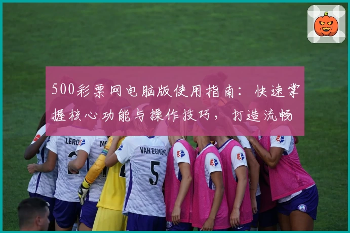 500彩票网电脑版使用指南：快速掌握核心功能与操作技巧，打造流畅便捷的使用体验