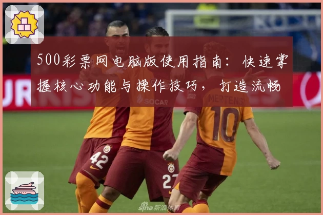 500彩票网电脑版使用指南:快速掌握核心功能与操作技巧,打造流畅便捷的使用体验