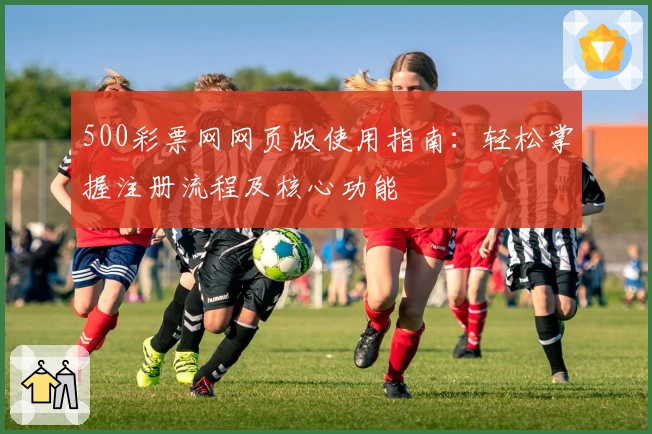 500彩票网网页版使用指南：轻松掌握注册流程及核心功能