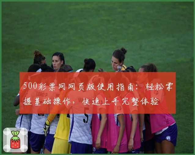 500彩票网网页版使用指南：轻松掌握基础操作，快速上手完整体验