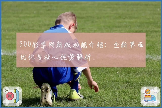 500彩票网新版功能介绍：全新界面优化与核心优势解析