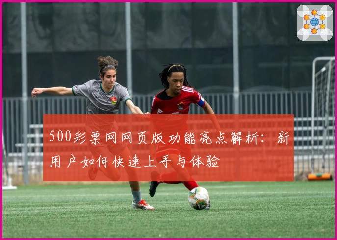 500彩票网网页版功能亮点解析：新用户如何快速上手与体验