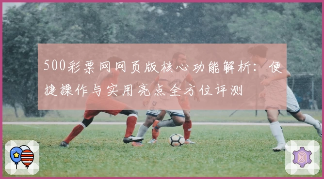 500彩票网网页版核心功能解析：便捷操作与实用亮点全方位评测