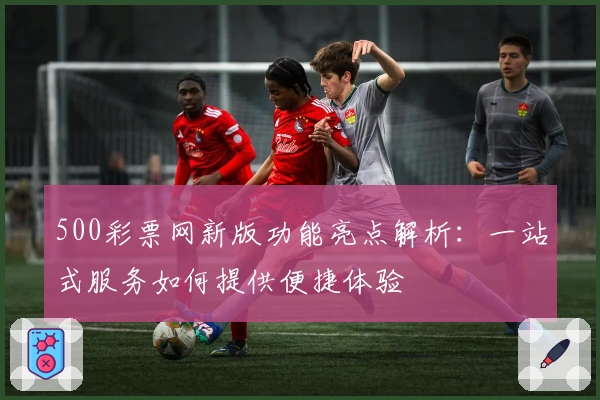500彩票网新版功能亮点解析:一站式服务如何提供便捷体验