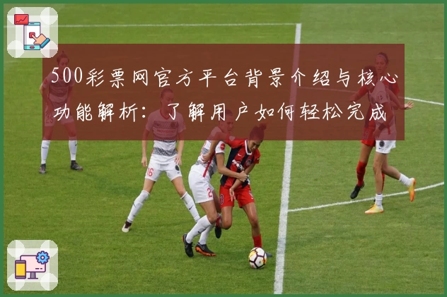 500彩票网官方平台背景介绍与核心功能解析：了解用户如何轻松完成线上操作